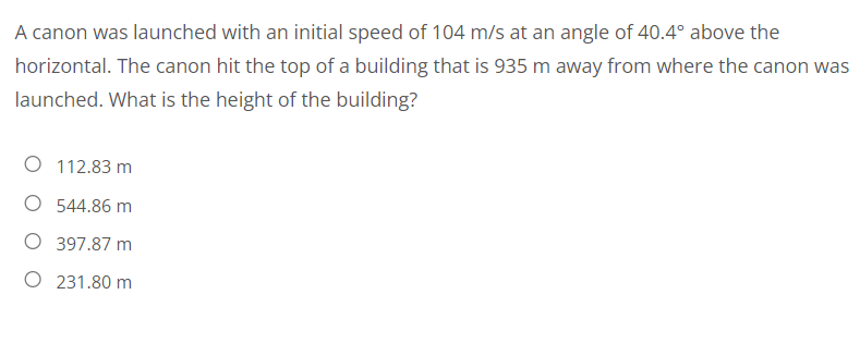A canon was launched with an initial speed of 104 m/s at an angle of 40.4° above the
horizontal. The canon hit the top of a building that is 935 m away from where the canon was
launched. What is the height of the building?
O 112.83 m
O 544.86 m
O 397.87 m
O 231.80 m