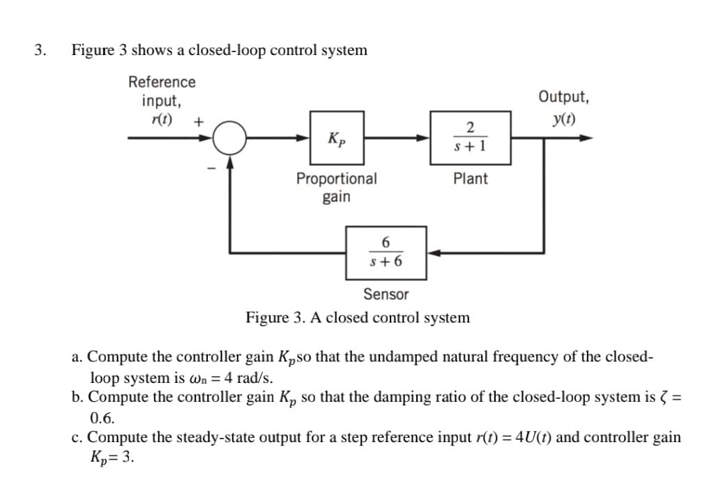 3.
Figure 3 shows a closed-loop control system
Reference
Output,
input,
r(t)
+
y(1)
2
Kp
s +1
Proportional
gain
Plant
6.
s+ 6
Sensor
Figure 3. A closed control system
a. Compute the controller gain Kpso that the undamped natural frequency of the closed-
loop system is wn = 4 rad/s.
b. Compute the controller gain K, so that the damping ratio of the closed-loop system is 3 =
0.6.
c. Compute the steady-state output for a step reference input r(t) = 4U(t) and controller gain
Kp= 3.

