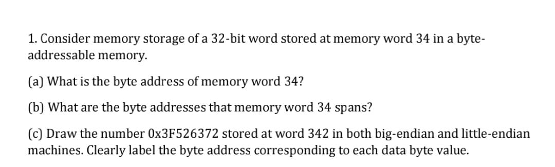 1. Consider memory storage of a 32-bit word stored at memory word 34 in a byte-
addressable memory.
(a) What is the byte address of memory word 34?
(b) What are the byte addresses that memory word 34 spans?
(c) Draw the number 0×3F526372 stored at word 342 in both big-endian and little-endian
machines. Clearly label the byte address corresponding to each data byte value.

