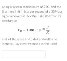 Using a system temperature of 75C, find the
Shannon limit in bits per second of a 35Mbps
signal received at -65dBm. Take Boltzmann's
constant as
kB = 1.381-10-23
K
and let the noise and data bandwidths be
identical. Pay close attention to the units!