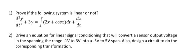 1) Prove if the following system is linear or not?
d²y
dt²
dx
dt
- 3y = [(2x + cosx)dt +
2) Drive an equation for linear signal conditioning that will convert a sensor output voltage
in the spanning the range -1V to 3V into a -5V to 5V span. Also, design a circuit to do the
corresponding transformation.