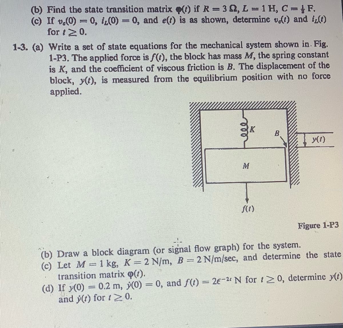 (b) Find the state transition matrix p() if R = 3, L = 1 H, C = F.
(c) If v.(0) = 0, i,(0) = 0, and e(t) is as shown, determine v(t) and i(t)
for 20.
1-3. (a) Write a set of state equations for the mechanical system shown in. Fig.
1-P3. The applied force is f(t), the block has mass M, the spring constant
is K, and the coefficient of viscous friction is B. The displacement of the
block, y(t), is measured from the equilibrium position with no force
applied.
f(1)
B
y(1)
Figure 1-P3
(b) Draw a block diagram (or signal flow graph) for the system.
(c) Let M
1 kg, K = 2 N/m, B = 2 N/m/sec, and determine the state
transition matrix (1).
(d) If y(0) = 0.2 m,
and y(t) for t≥0.
(0) = 0, and f(t) = 2€-2 N for 20, determine y(t)
