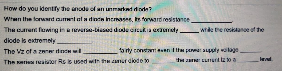 How do you identify the anode of an unmarked diode?
When the forward current of a diode increases, its forward resistance
The current flowing in a reverse-biased diode circuit is extremely
diode is extremely
The Vz of a zener diode will
The series resistor Rs is used with the zener diode to
while the resistance of the
fairly constant even if the power supply voltage
the zener current Iz to a
level.