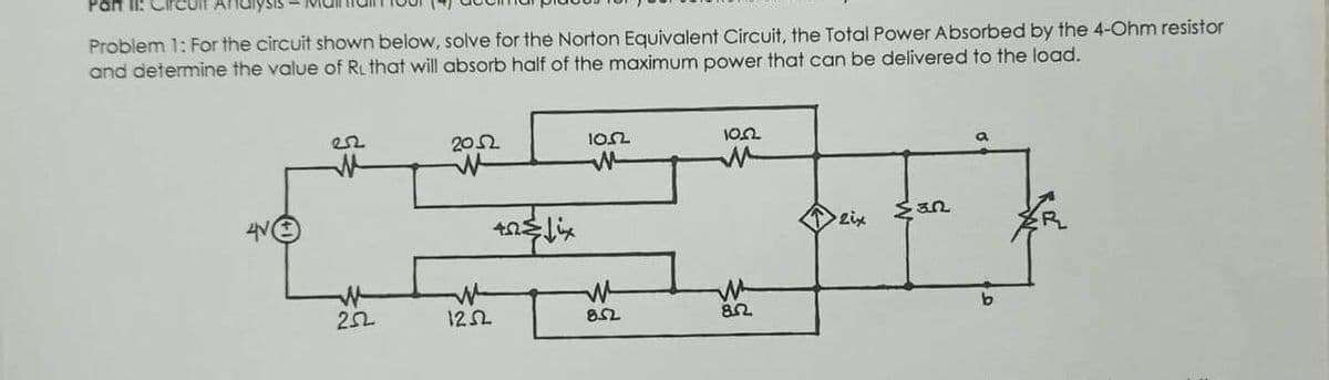 Part II:
Problem 1: For the circuit shown below, solve for the Norton Equivalent Circuit, the Total Power Absorbed by the 4-Ohm resistor
and determine the value of RL that will absorb half of the maximum power that can be delivered to the load.
22
252
2052
40&fix
12.52
10.52
M
8.52
10.22
M
8.2
2ix
MER
b