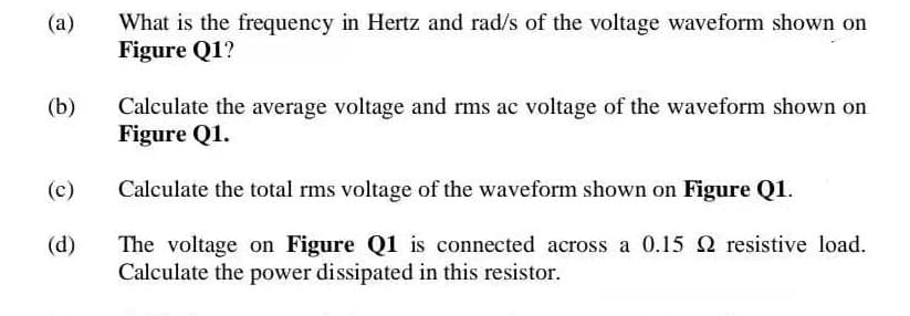 What is the frequency in Hertz and rad/s of the voltage waveform shown on
Figure Q1?
(a)
(b)
Calculate the average voltage and rms ac voltage of the waveform shown on
Figure Q1.
(c)
Calculate the total rms voltage of the waveform shown on Figure Q1.
(d)
The voltage on Figure Q1 is connected across a 0.15 2 resistive load.
Calculate the power dissipated in this resistor.
