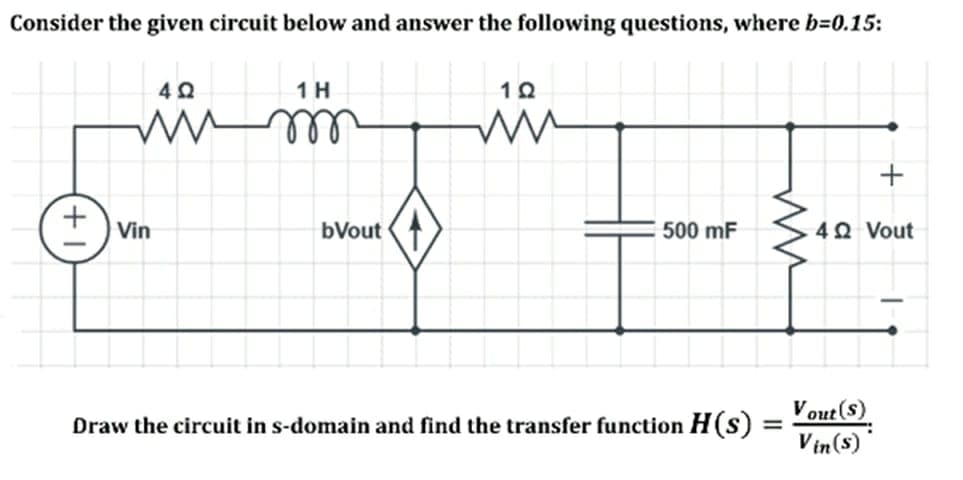 Consider the given circuit below and answer the following questions, where b=0.15:
in
ell
1 H
Vin
bVout
500 mF
40 Vout
Draw the circuit in s-domain and find the transfer function H(s) = - out ()
Vin(s)
