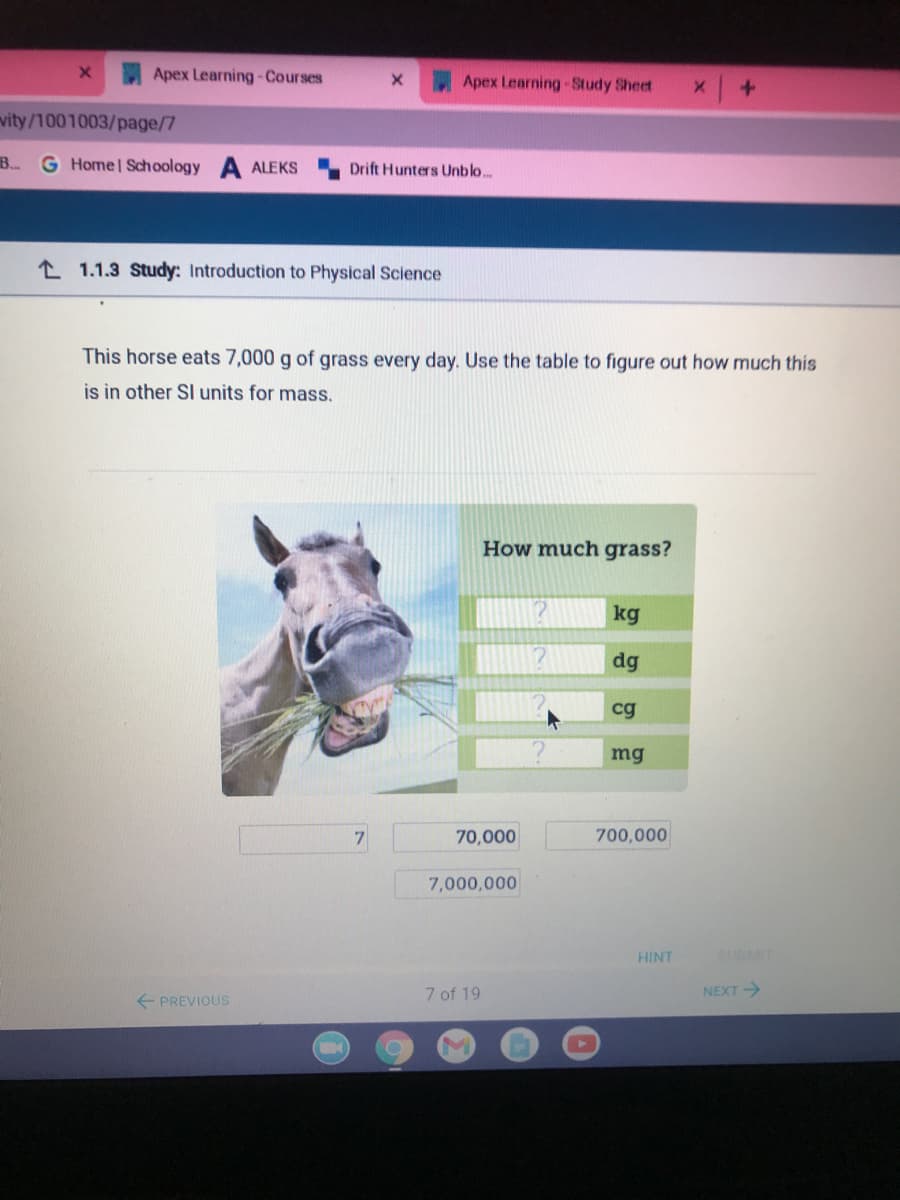 Apex Learning-Courses
Apex Learning-Study Sheet
vity/1001003/page/7
B.
G Home Schoology
ALEKS
Drift Hunters Unblo...
L 1.1.3 Study: Introduction to Physical Science
This horse eats 7,000 g of grass every day. Use the table to figure out how much this
is in other SI units for mass.
How much grass?
kg
dg
cg
mg
7
70,000
700,000
7,000,000
HINT
SUBMIT
7 of 19
NEXT
+ PREVIOUS

