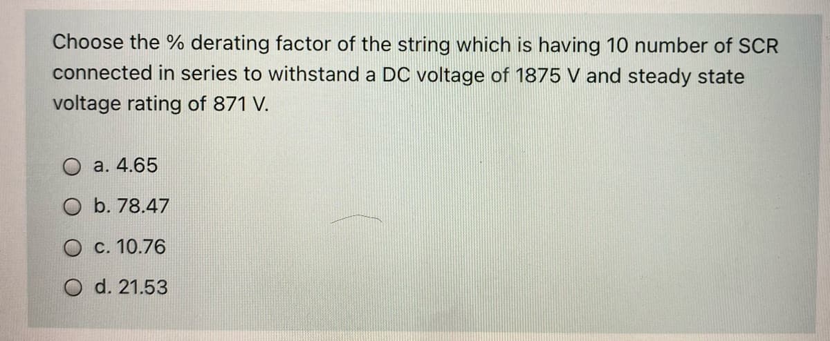 Choose the % derating factor of the string which is having 10 number of SCR
connected in series to withstand a DC voltage of 1875 V and steady state
voltage rating of 871 V.
O a. 4.65
O b. 78.47
O c. 10.76
d. 21.53
