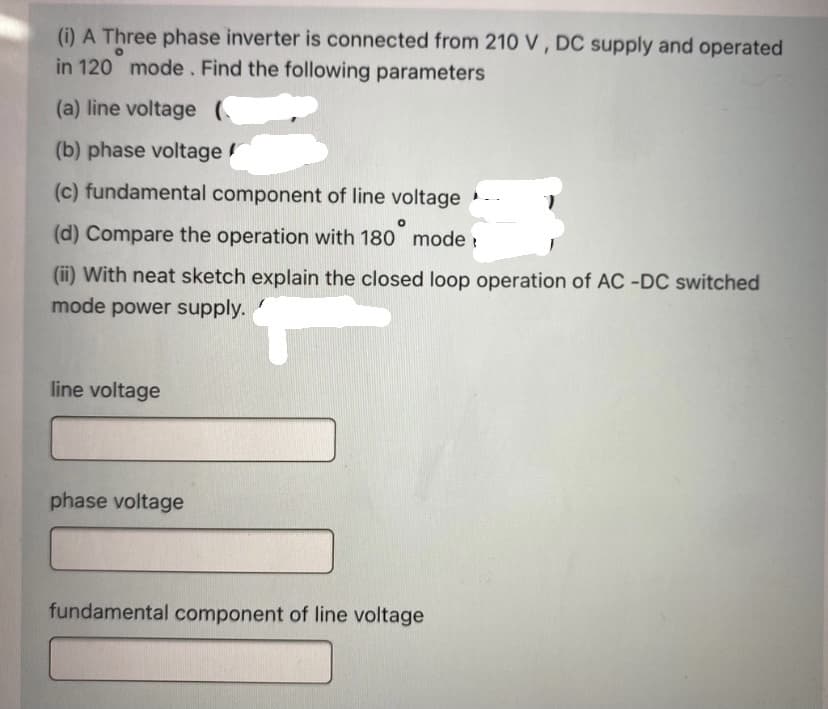 (i) A Three phase inverter is connected from 210 V , DC supply and operated
in 120 mode . Find the following parameters
(a) line voltage (
(b) phase voltage
(c) fundamental component of line voltage --
(d) Compare the operation with 180 mode :
(ii) With neat sketch explain the closed loop operation of AC -DC switched
mode power supply.
line voltage
phase voltage
fundamental component of line voltage
