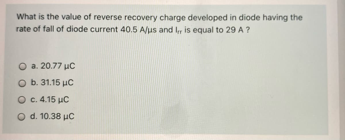 What is the value of reverse recovery charge developed in diode having the
rate of fall of diode current 40.5 A/µs and Ir is equal to 29 A ?
O a. 20.77 µC
O b. 31.15 µC
O c. 4.15 µC
O d. 10.38 µC
