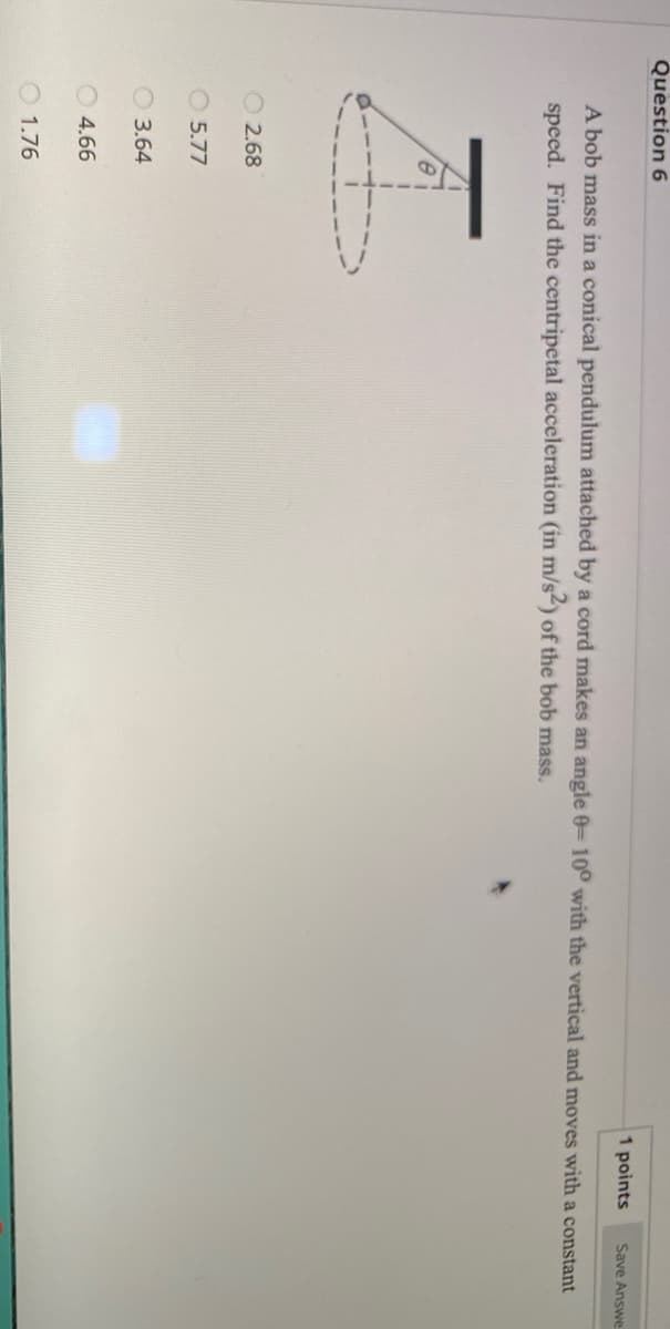 Question 6
1 points
Save Answe
A bob mass in a conical pendulum attached by a cord makes an angle 0= 10° with the vertical and moves with a constant
speed. Find the centripetal acceleration (in m/s2) of the bob mass.
O 2.68
O 5.77
O 3.64
4.66
O 1.76
