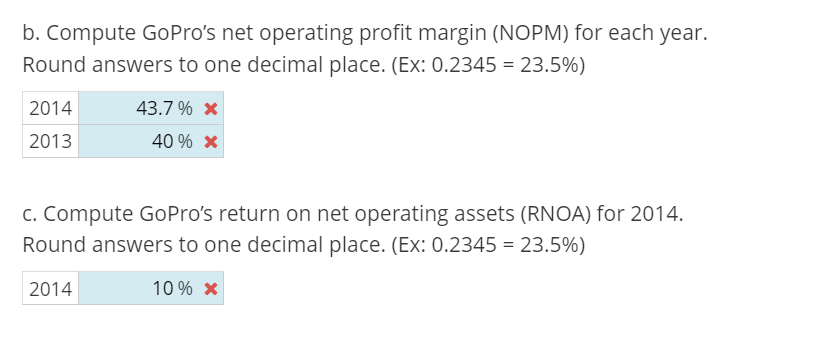 b. Compute GoPro's net operating profit margin (NOPM) for each year.
Round answers to one decimal place. (Ex: 0.2345 = 23.5%)
2014
2013
43.7% *
40 % *
c. Compute GoPro's return on net operating assets (RNOA) for 2014.
Round answers to one decimal place. (Ex: 0.2345 = 23.5%)
2014
10% *