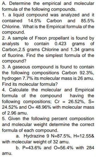A. Determine the empirical and molecular
formula of the following compounds.
1. a liquid compound was analyzed and it
contained 14.5% Carbon and 85.5%
Chlorine. What is the Empirical formula of the
compound.
2. A sample of Freon propellant is found by
analysts to contain 0.423 grams of
Carbon,2.5 grams Chlorine and 1.34 grams
of fluorine. Find the simplest formula of the
compound?
3. A gaseous compound is found to contain
the following compositions Carbon 92.3%,
hydrogen 7.7% its molecular mass is 26 amu.
Find its molecular formula?
4. Calculate the molecular and Empirical
formula of the compound
following compositions; Cr = 26.52%, S=
24.52% and O= 48.96% with molecular mass
having the
of 2.96 amu.
5. Given the following percent composition
and molecular weight determine the correct
formula of each compound.
a. Hydrazine 9 N=87.5%, H=12.55&
with molecular weight of 32 amu.
b. P=43.6% and O=56.4% with 284
amu.
