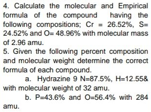 4. Calculate the molecular and Empirical
formula of the compound
following compositions; Cr = 26.52%, S=
24.52% and O= 48.96% with molecular mass
having the
of 2.96 amu.
5. Given the following percent composition
and molecular weight determine the correct
formula of each compound.
a. Hydrazine 9 N=87.5%, H=12.55&
with molecular weight of 32 amu.
b. P=43.6% and O=56.4% with 284
amu.

