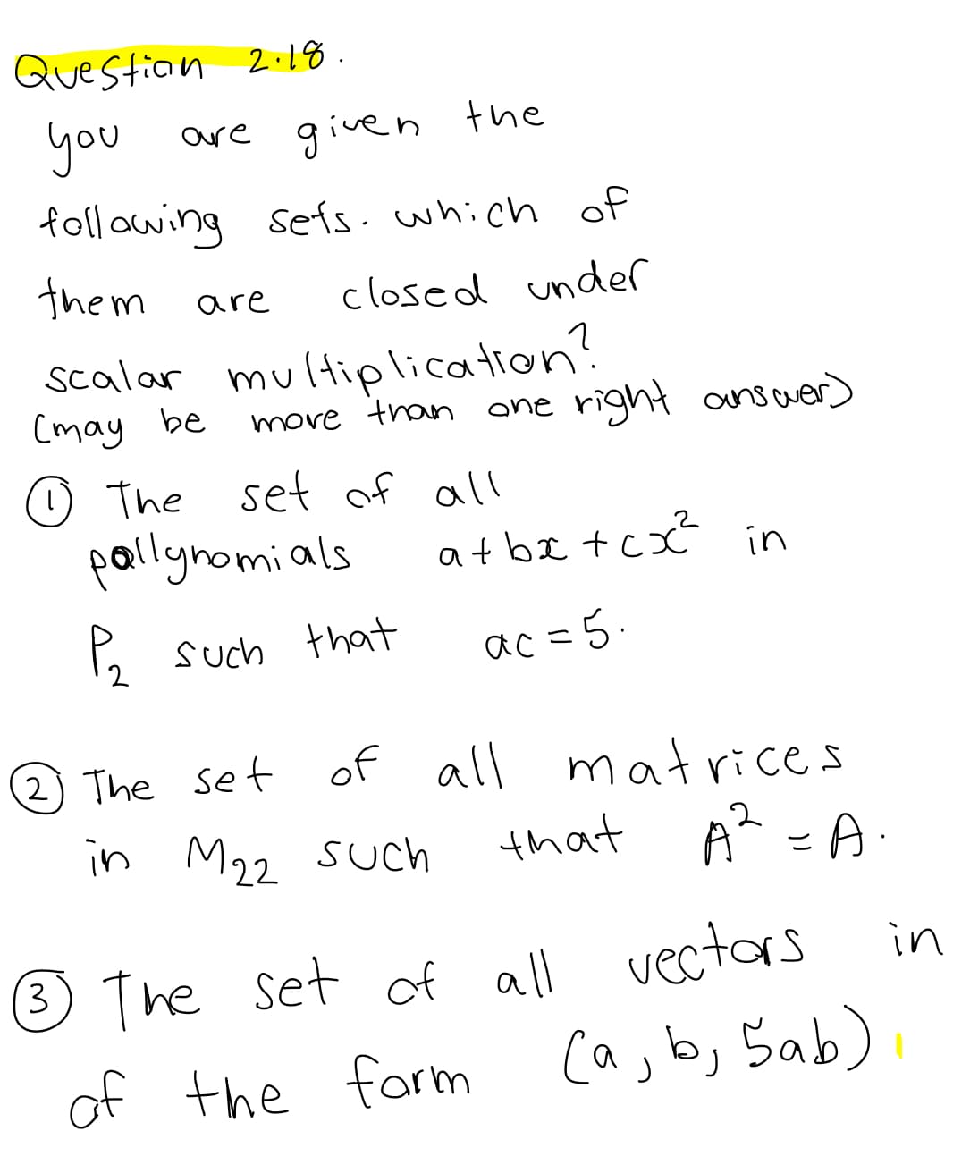 Questian 2:18.
you
are given the
foll owing sets. which of
them
closed under
are
multiplication?
move tran
Scalar
(may be
ane right answer)
O The set of all
pallynomials
at be tcx in
5 such that
ac =5.
2 The set
of all matrices
in M22
that
A - A.
Such
® The set of all vectors
i
in
of the farm (a, b, Sab)
