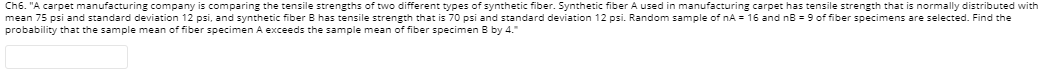 Ch6. "A carpet manufacturing company is comparing the tensile strengths of two different types of synthetic fiber. Synthetic fiber A used in manufacturing carpet has tensile strength that is normally distributed with
mean 75 psi and standard deviation 12 psi, and synthetic fiber B has tensile strength that is 70 psi and standard deviation 12 psi. Random sample of nA = 16 and nB = 9 of fiber specimens are selected. Find the
probability that the sample mean of fiber specimen A exceeds the sample mean of fiber specimen B by 4."

