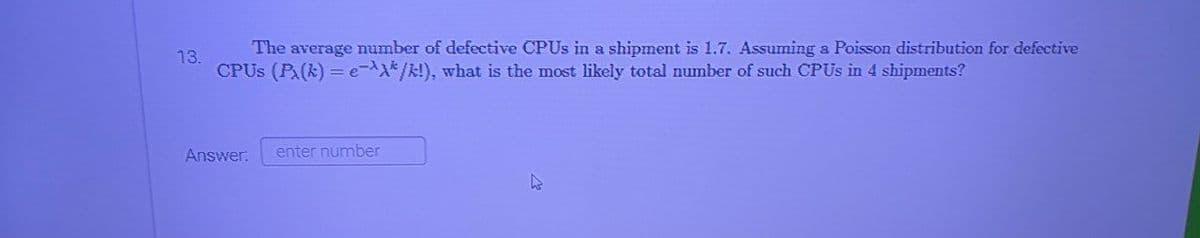 The average number of defective CPUS in a shipment is 1.7. Assuming a Poisson distribution for defective
13.
CPUS (PA(k) = e-^X*/k!), what is the most likely total number of such CPUS in 4 shipments?
Answer:
enter number
