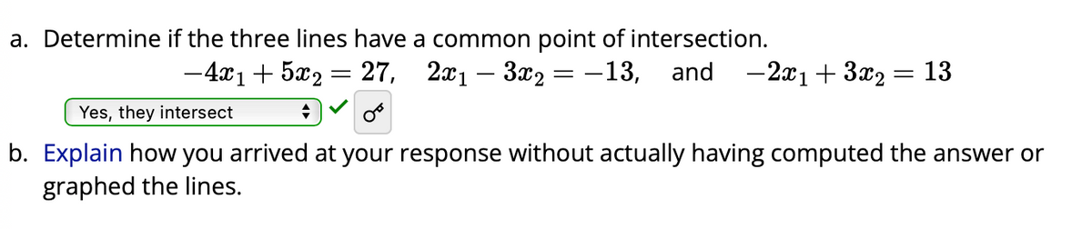 a. Determine if the three lines have a common point of intersection.
-4x₁+5x₂ = 27, 2x₁3x₂ = -13, and -2x₁ + 3x₂ = 13
Yes, they intersect
b. Explain how you arrived at your response without actually having computed the answer or
graphed the lines.