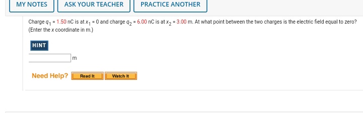 MY NOTES
ASK YOUR TEACHER
PRACTICE ANOTHER
Charge q, = 1.50 nC is at x, = 0 and charge q2 = 6.00 nC is at x, = 3.00 m. At what point between the two charges is the electric field equal to zero?
(Enter the x coordinate in m.)
HINT
Need Help?
Watch It
Read It
