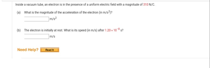 Inside a vacuum tube, an electron is in the presence of a uniform electric field with a magnitude of 310 N/C.
(a) What is the magnitude of the acceleration of the electron (in m/s?)?
]m/s²
(b) The electron is initialy at rest. What is its speed (in m/s) after 1.20 - 10® 3?
]m/s
Need Help?
Read it
