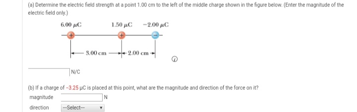 (a) Determine the electric field strength at a point 1.00 cm to the left of the middle charge shown in the figure below. (Enter the magnitude of the
electric field only.)
6.00 μC
1.50 µC -2.00 µC
3.00 cm
- 2.00 cm-
N/C
(b) If a charge of -3.25 µC is placed at this point, what are the magnitude and direction of the force on it?
magnitude
direction
---Select--
