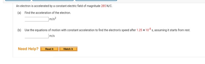 An electron is accelerated by a constant electric field of magnitude 285 N/C.
(a) Find the acceleration of the electron.
m/s?
(b) Use the equations of motion with constant acceleration to find the electron's speed after 1.25 x 10 s, assuming it starts from rest.
m/s
Need Help?
Read It
Watch It
