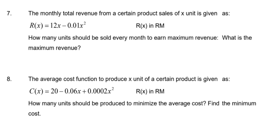 The monthly total revenue from a certain product sales of x unit is given as:
R(x) = 12x – 0.01x²
R(x) in RM
How many units should be sold every month to earn maximum revenue: What is the
maximum revenue?
8.
The average cost function to produce x unit of a certain product is given as:
C(x) = 20 – 0.06x+0.0002x²
R(x) in RM
How many units should be produced to minimize the average cost? Find the minimum
cost.
7.
