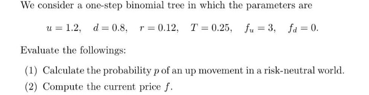 We consider a one-step binomial tree in which the parameters are
u = 1.2,
d = 0.8,
r = 0.12, T = 0.25, fu = 3, fa = 0.
Evaluate the followings:
(1) Calculate the probability p of an up movement in a risk-neutral world.
(2) Compute the current price f.
