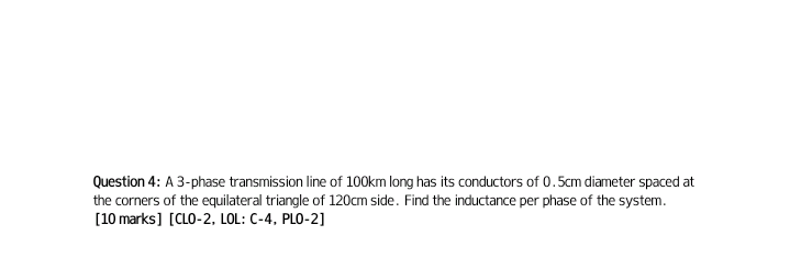 Question 4: A 3-phase transmission line of 100km long has its conductors of 0.5cm diameter spaced at
the corners of the equilateral triangle of 120cm side. Find the inductance per phase of the system.
[10 marks] [CLO-2, LOL: C-4, PLO-2]
