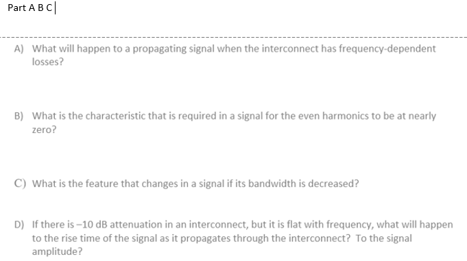 Part A B C|
A) What will happen to a propagating signal when the interconnect has frequency-dependent
losses?
B) What is the characteristic that is required in a signal for the even harmonics to be at nearly
zero?
C) What is the feature that changes in a signal if its bandwidth is decreased?
D) If there is –10 dB attenuation in an interconnect, but it is flat with frequency, what will happen
to the rise time of the signal as it propagates through the interconnect? To the signal
amplitude?
