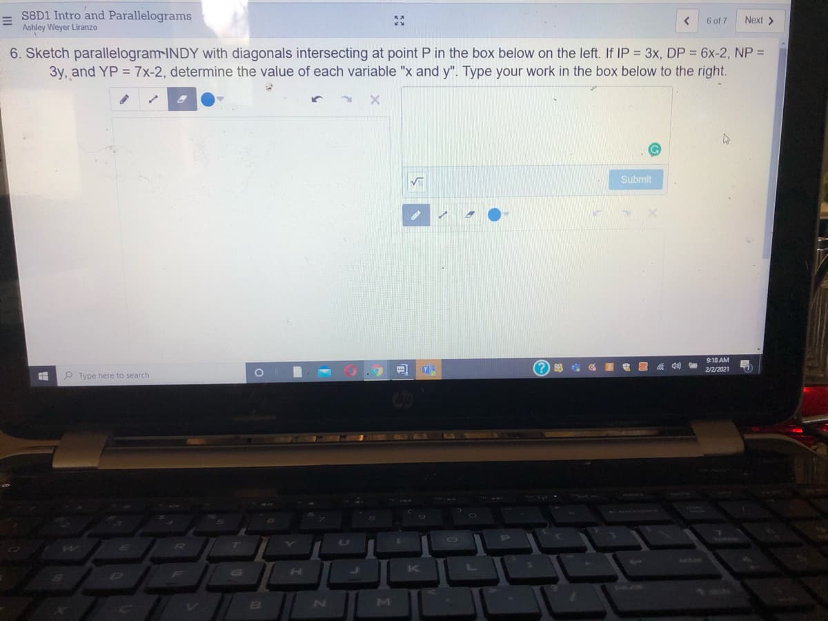 S8D1 Intro and Parallelograms
Ashley Weyer Liranzo
6 of 7
Next >
6. Sketch parallelogram-INDY with diagonals intersecting at point P in the box below on the left. If IP = 3x, DP = 6x-2, NP =
3y, and YP = 7x-2, determine the value of each variable "x and y". Type your work in the box below to the right.
Submit
9:18 AM
A 40)
2/2/2021
P Type here to search
R
enitee
Ji
K
BI
M
