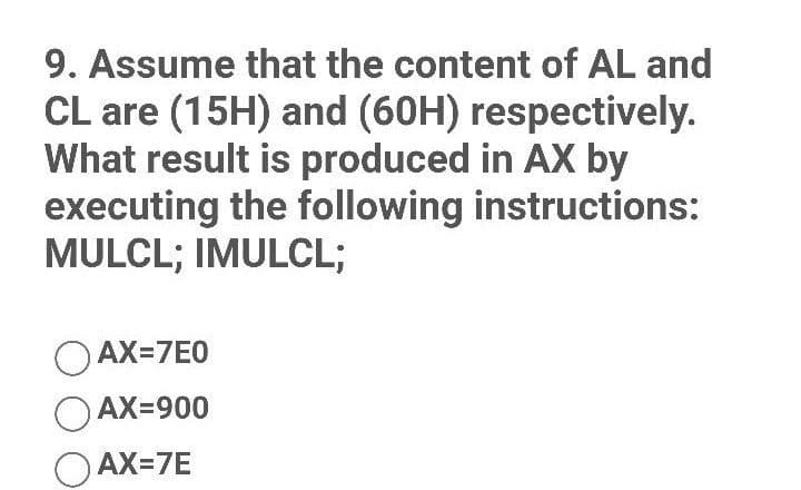 9. Assume that the content of AL and
CL are (15H) and (60H) respectively.
What result is produced in AX by
executing the following instructions:
MULCL; IMULCL;
OAX=7E0
OAX=900
OAX=7E