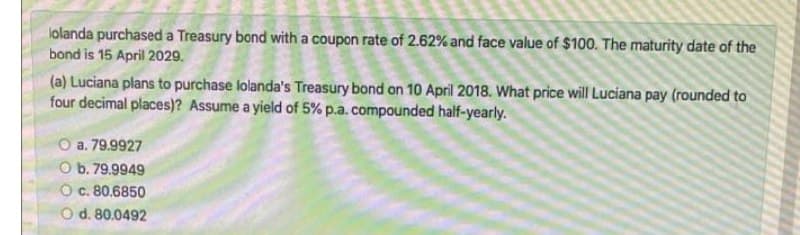lolanda purchased a Treasury bond with a coupon rate of 2.62% and face value of $100. The maturity date of the
bond is 15 April 2029.
(a) Luciana plans to purchase lolanda's Treasury bond on 10 April 2018. What price will Luciana pay (rounded to
four decimal places)? Assume a yield of 5% p.a. compounded half-yearly.
O a. 79.9927
O b. 79.9949
O. 80.6850
O d. 80.0492
