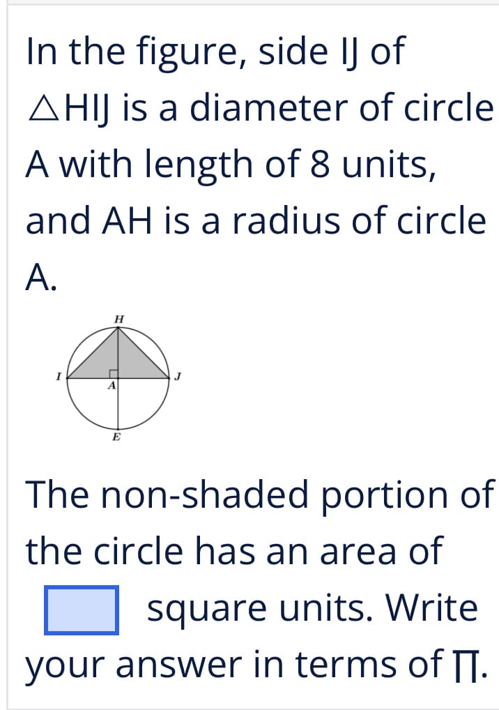 In the figure, side IJ of
AHIJ is a diameter of circle
A with length of 8 units,
and AH is a radius of circle
A.
H
A
E
The non-shaded portion of
the circle has an area of
square units. Write
your answer in terms of IJ.
