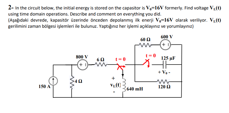 2- In the circuit below, the initial energy is stored on the capasitor is Vo=16V formerly. Find voltage VL(t)
using time domain operations. Describe and comment on everything you did.
(Aşağıdaki devrede, kapasitör üzerinde önceden depolanmış ilk enerji V,=16V olarak veriliyor. VL(t)
gerilimini zaman bölgesi işlemleri ile bulunuz. Yaptığınız her işlemi açıklayınız ve yorumlayınız)
600 V
60 Q
t= 0
800 V
t = 0
125 µF
60
+ 1)
+ Vo -
+
150 A
V1(t)
120 Q
640 mH
