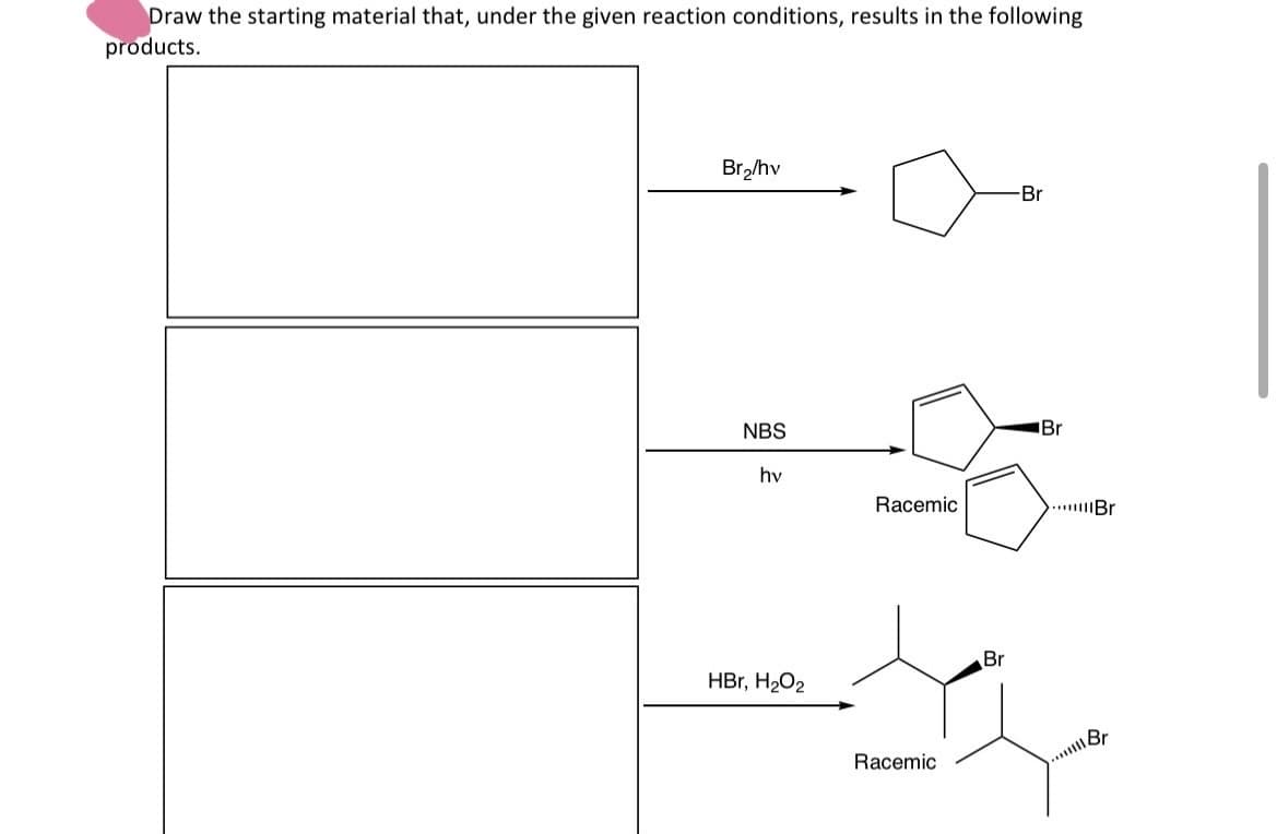 Draw the starting material that, under the given reaction conditions, results in the following
products.
Br₂/hv
-Br
NBS
Br
hv
Racemic
...Br
HBr, H₂O2
Racemic
Br
...Br