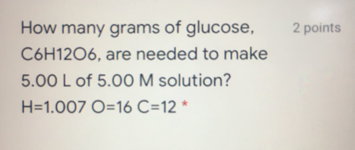 How many grams of glucose,
2 points
C6H1206, are needed to make
5.00 L of 5.0O M solution?
H=1.007 O=16 C=12 *
