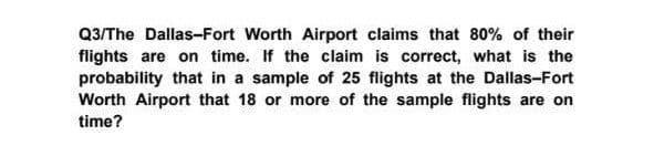 Q3/The Dallas-Fort Worth Airport claims that 80% of their
flights are on time. If the claim is correct, what is the
probability that in a sample of 25 flights at the Dallas-Fort
Worth Airport that 18 or more of the sample flights are on
time?
