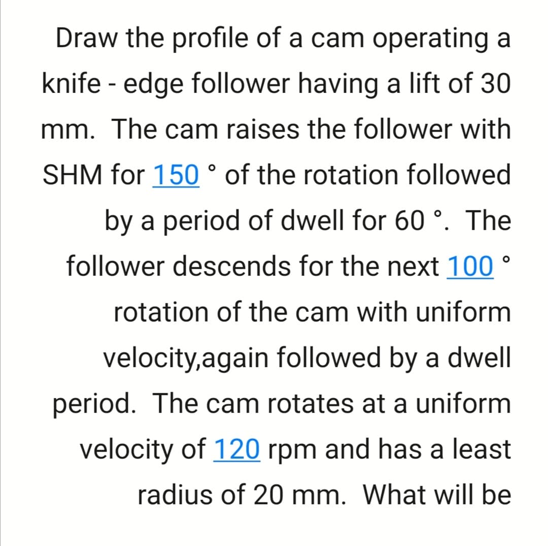 Draw the profile of a cam operating a
knife - edge follower having a lift of 30
mm. The cam raises the follower with
SHM for 150 ° of the rotation followed
by a period of dwell for 60 °. The
follower descends for the next 100 °
rotation of the cam with uniform
velocity,again followed by a dwell
period. The cam rotates at a uniform
velocity of 120 rpm and has a least
radius of 20 mm. What will be

