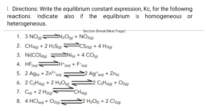 I. Directions: Write the equilibrium constant expression, Kc, for the following
reactions. Indicate also if the equilibrium is homogeneous or
heterogeneous.
-Section Break(Next Page)-
1. 3 NO N½O(g) + NO29)
2. CHa) + 2 H2Sig)
CSz@) + 4 Hzg)
3. Ni(CO)ag)
ENiw + 4 CO)
4. HF(aq)
*(aq)
+ Flaq)
5. 2 Aga + Zn²* (aq)
2 Ag*taq) + Zn
C2 C2H&g + Ozg)
6. 2 C2HAlg) + 2 H2O(g)
7. C + 2 H2ig)
FCHaa)
8. 4 HCl(ag) + Ozíg):
2 H2OM + 2 Cl2)
