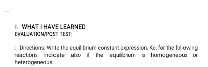 II. WHAT I HAVE LEARNED
EVALUATION/POST TEST:
I. Directions: Write the equilibrium constant expression, Kc, for the following
reactions. Indicate also if the equilibrium is homogeneous or
heterogeneous.
