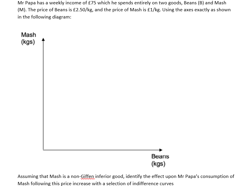 Mr Papa has a weekly income of £75 which he spends entirely on two goods, Beans (B) and Mash
(M). The price of Beans is £2.50/kg, and the price of Mash is £1/kg. Using the axes exactly as shown
in the following diagram:
Mash
(kgs)
Beans
(kgs)
Assuming that Mash is a non-Giffen inferior good, identify the effect upon Mr Papa's consumption of
Mash following this price increase with a selection of indifference curves

