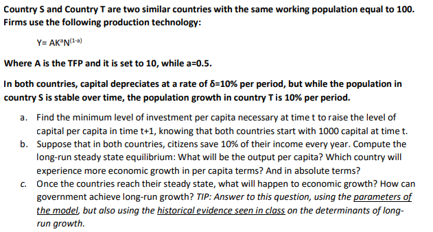 Country S and Country T are two similar countries with the same working population equal to 100.
Firms use the following production technology:
Y= AK*N(1-»)
Where A is the TFP and it is set to 10, while a=0.5.
In both countries, capital depreciates at a rate of 8=10% per period, but while the population in
country S is stable over time, the population growth in country Tis 10% per period.
a. Find the minimum level of investment per capita necessary at time t to raise the level of
capital per capita in time t+1, knowing that both countries start with 1000 capital at time t.
b. Suppose that in both countries, citizens save 10% of their income every year. Compute the
long-run steady state equilibrium: What will be the output per capita? Which country will
experience more economic growth in per capita terms? And in absolute terms?
c. Once the countries reach their steady state, what will happen to economic growth? How can
government achieve long-run growth? TIP: Answer to this question, using the parameters of
the model, but also using the historical evidence seen in class on the determinants of long-
run growth.
