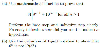 (a) Use mathematical induction to prove that
91 9"+1 + 10²n-1 for all n > 1.
Perform the base step and inductive step clearly.
Precisely indicate where did you use the inductive
hypothesis.
(b) Use the definition of big-O notation to show that
6" is not O(5").
