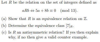 Let R be the relation on the set of integers defined as
aRb + 5a + 8b = 0 (mod 13).
(a) Show that R is an equivalence relation on Z.
(b) Determine the equivalence class [7)R-
(c) Is R an antisymmetric relation? If yes then explain
why, if no then give a valid counter example.

