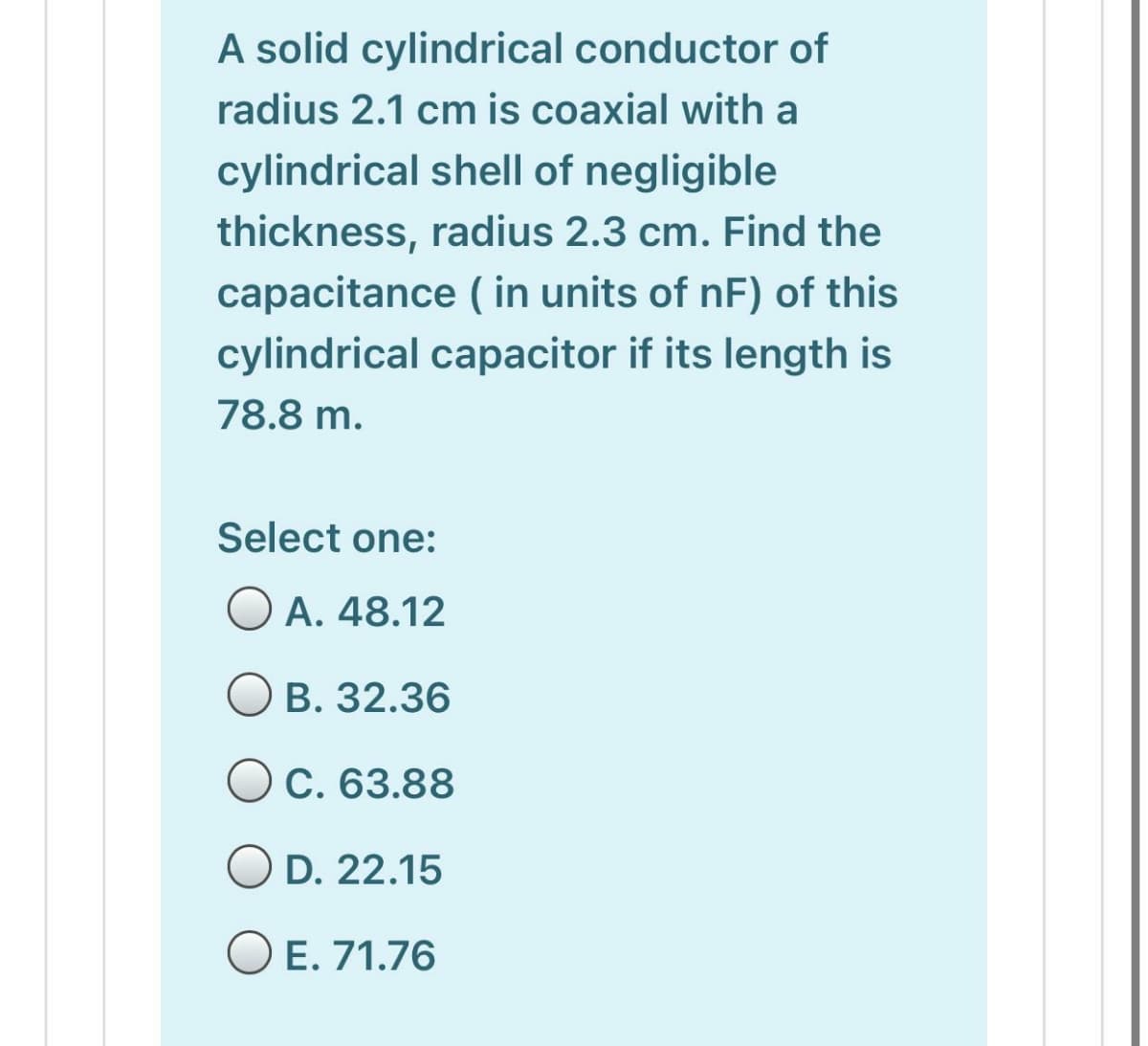 A solid cylindrical conductor of
radius 2.1 cm is coaxial with a
cylindrical shell of negligible
thickness, radius 2.3 cm. Find the
capacitance ( in units of nF) of this
cylindrical capacitor if its length is
78.8 m.
Select one:
O A. 48.12
O B. 32.36
Oc. 63.88
OD. 22.15
O E. 71.76

