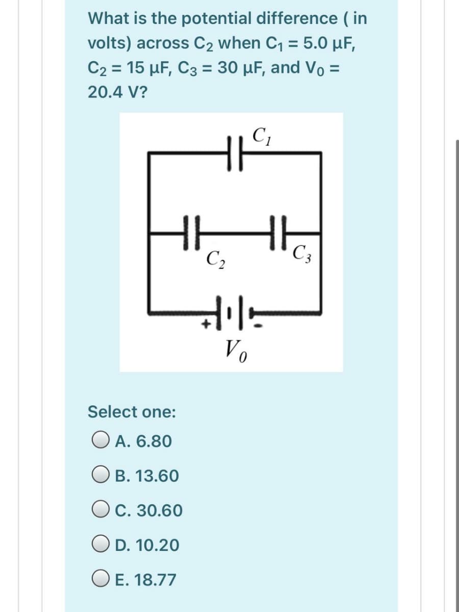What is the potential difference ( in
volts) across C2 when C, = 5.0 µF,
C2 = 15 µF, C3 = 30 µF, and Vo =
%3D
20.4 V?
C,
C3
Vo
Select one:
O A. 6.80
B. 13.60
OC. 30.60
O D. 10.20
O E. 18.77
