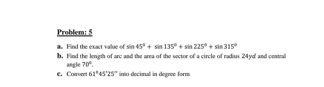 Problem: 5
a. Find the exact value of sin 45° + sin 135° + sin 225° + sin 315°
b. Find the length of arc and the area of the sector of a circle of radius 24yd and central
angle 70°.
c. Convert 61°45'25" into decimal in degree form
