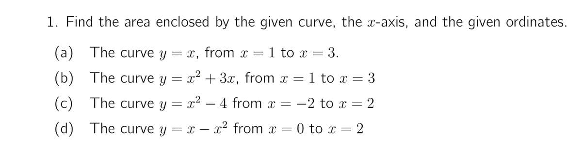 1. Find the area enclosed by the given curve, the x-axis, and the given ordinates.
(a) The curve y = x, from x = 1 to x = 3.
(b)
The curve Y
x² + 3x, from x = 1 to x = 3
(c)
(c) The curve y = x2 – 4 from x = -2 to x = 2
(d) The curve y = x – x2 from x = 0 to x = 2
