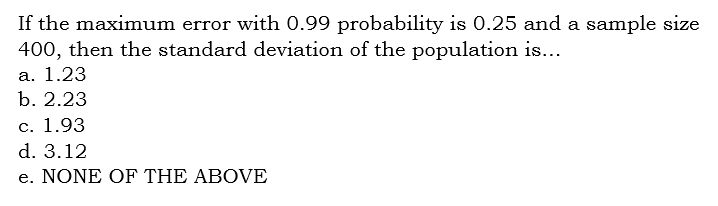 If the maximum error with 0.99 probability is 0.25 and a sample size
400, then the standard deviation of the population is...
a. 1.23
b. 2.23
c. 1.93
d. 3.12
e. NONE OF THE ABOVE